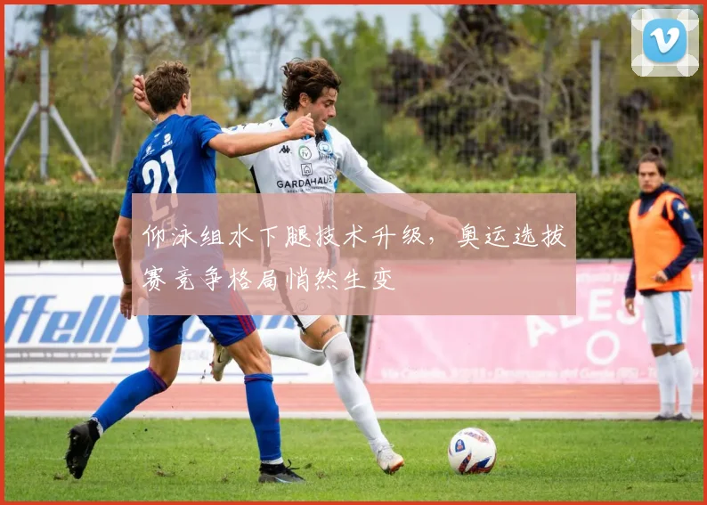 仰泳组水下腿技术升级，奥运选拔赛竞争格局悄然生变