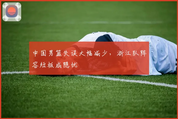 中国男篮失误大幅减少，浙江队阵容短板成隐忧