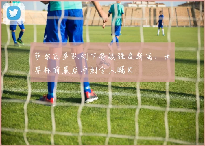 萨尔瓦多队创下备战强度新高，世界杯前最后冲刺令人瞩目