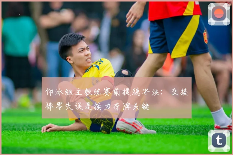 仰泳组主教练赛前提稳字诀：交接棒零失误是接力夺牌关键