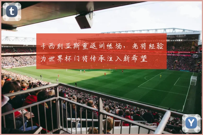 卡西利亚斯重返训练场，老将经验为世界杯门将传承注入新希望