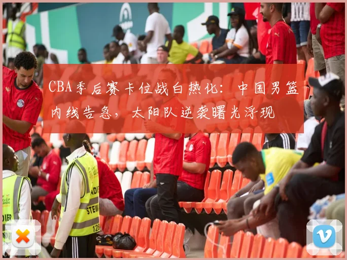 CBA季后赛卡位战白热化：中国男篮内线告急，太阳队逆袭曙光浮现