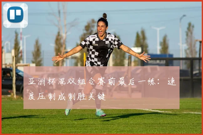 亚洲杯混双组合赛前最后一练：速度压制成制胜关键