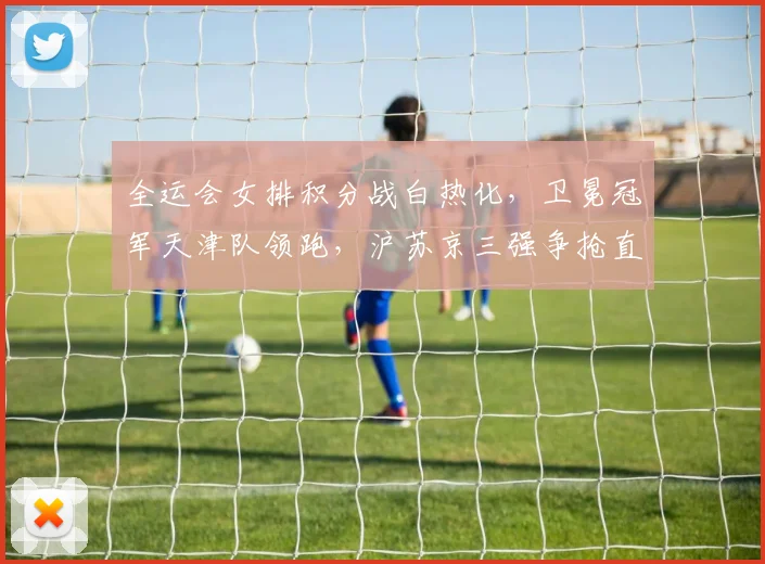 全运会女排积分战白热化，卫冕冠军天津队领跑，沪苏京三强争抢直通席位