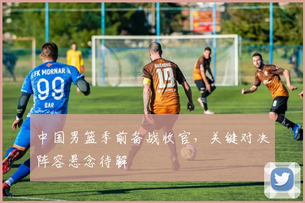 中国男篮季前备战收官，关键对决阵容悬念待解