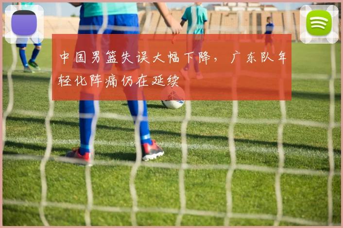 中国男篮失误大幅下降，广东队年轻化阵痛仍在延续