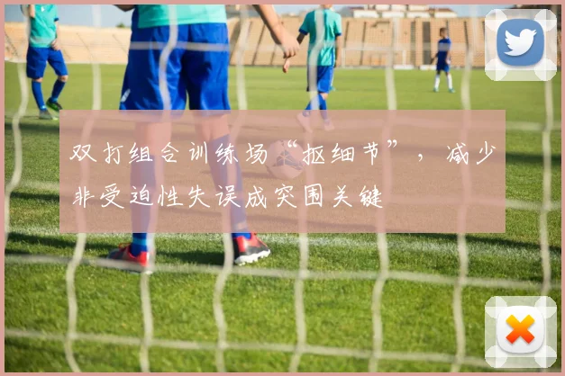 双打组合训练场“抠细节”，减少非受迫性失误成突围关键