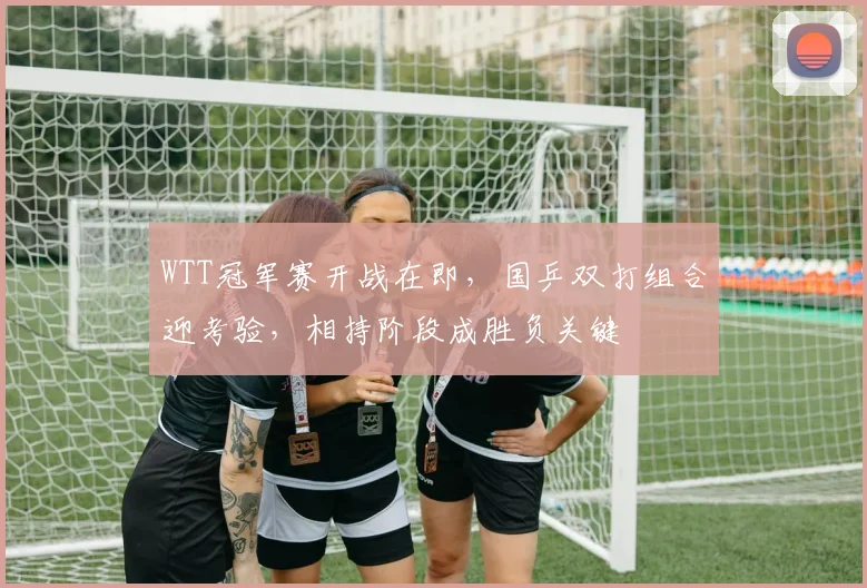 WTT冠军赛开战在即，国乒双打组合迎考验，相持阶段成胜负关键