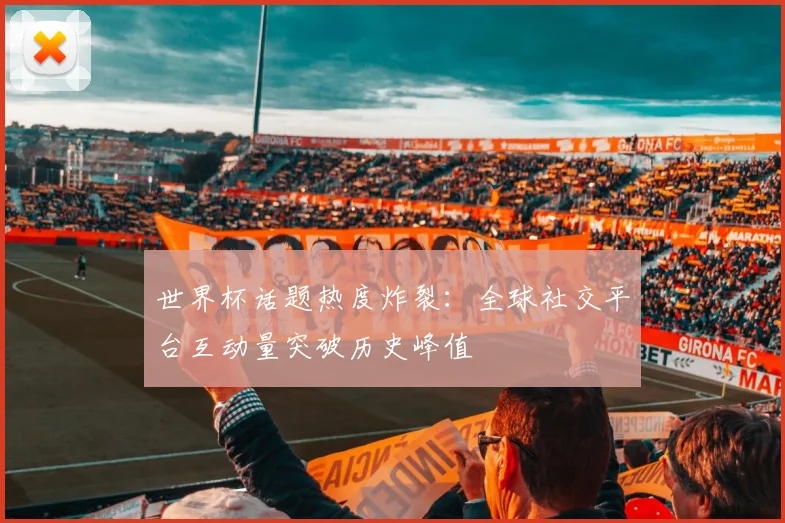 世界杯话题热度炸裂：全球社交平台互动量突破历史峰值