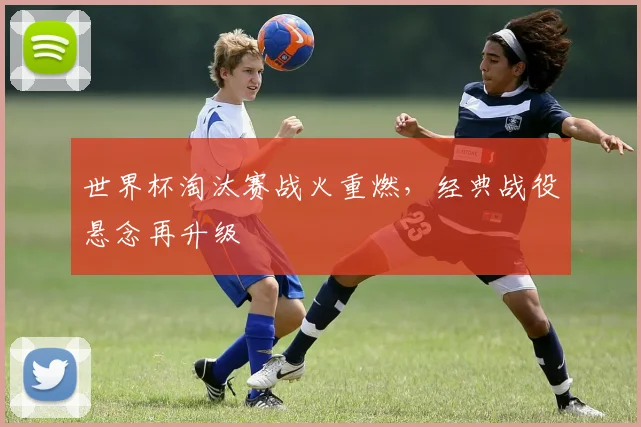 世界杯淘汰赛战火重燃，经典战役悬念再升级