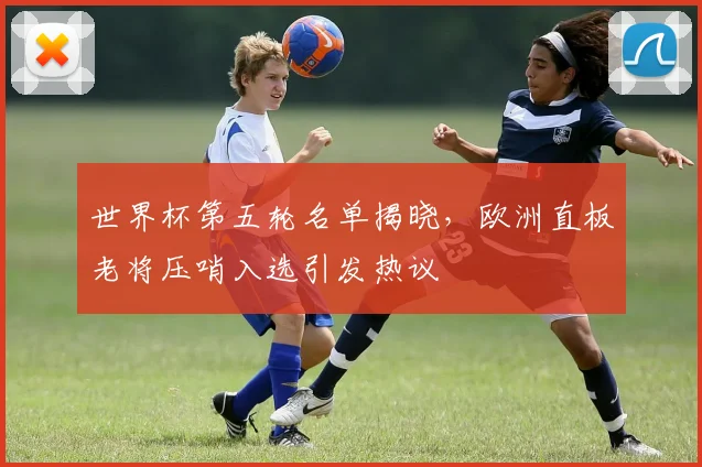 世界杯第五轮名单揭晓，欧洲直板老将压哨入选引发热议