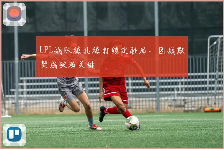 LPL战队稳扎稳打锁定胜局，团战默契成破局关键