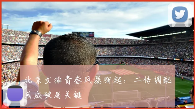北京女排青春风暴渐起，二传调配或成破局关键
