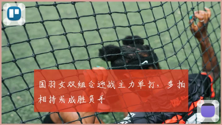 国羽女双组合迎战主力单打，多拍相持或成胜负手