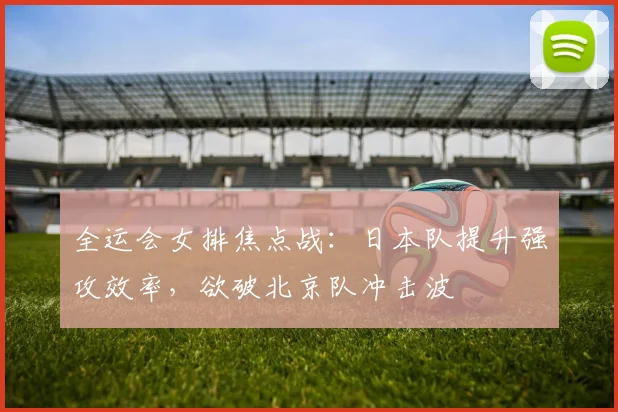 全运会女排焦点战：日本队提升强攻效率，欲破北京队冲击波