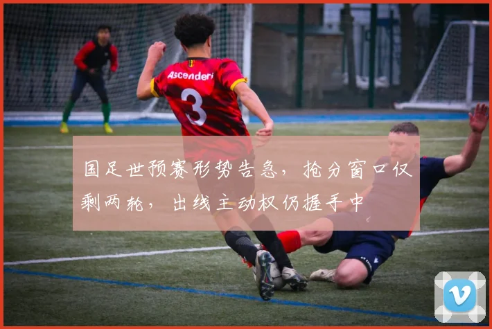 国足世预赛形势告急，抢分窗口仅剩两轮，出线主动权仍握手中