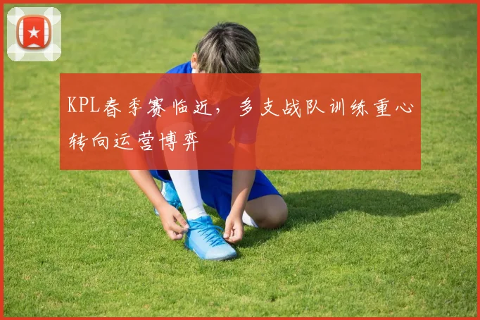 KPL春季赛临近，多支战队训练重心转向运营博弈