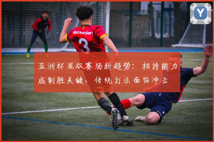 亚洲杯混双赛场新趋势：相持能力成制胜关键，传统打法面临冲击