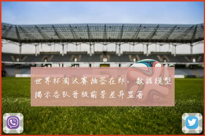 世界杯淘汰赛抽签在即，数据模型揭示各队晋级前景差异显著