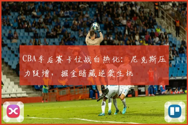 CBA季后赛卡位战白热化：尼克斯压力陡增，掘金暗藏逆袭生机