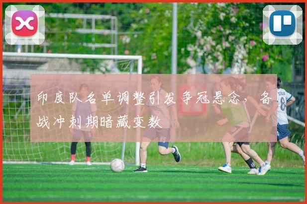 印度队名单调整引发争冠悬念，备战冲刺期暗藏变数