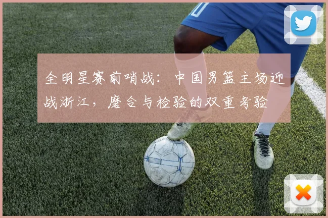 全明星赛前哨战：中国男篮主场迎战浙江，磨合与检验的双重考验