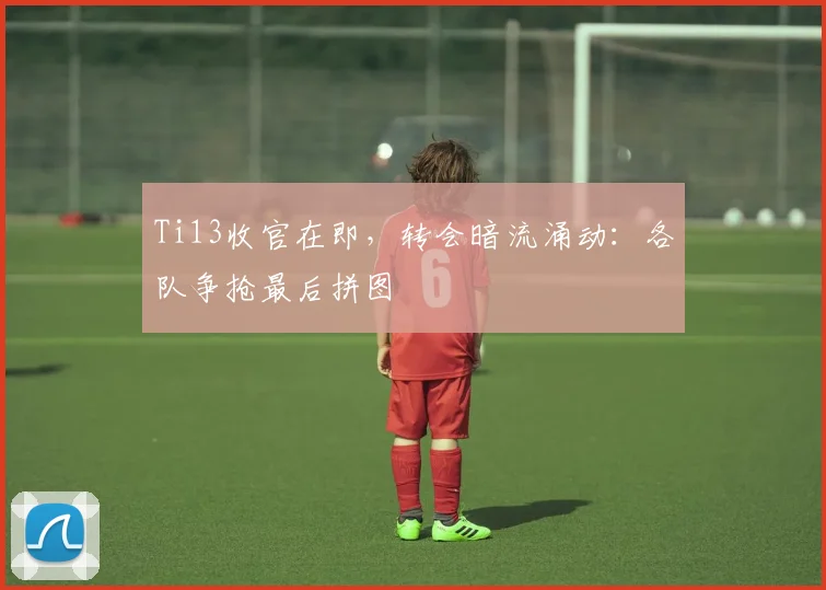 Ti13收官在即，转会暗流涌动：各队争抢最后拼图