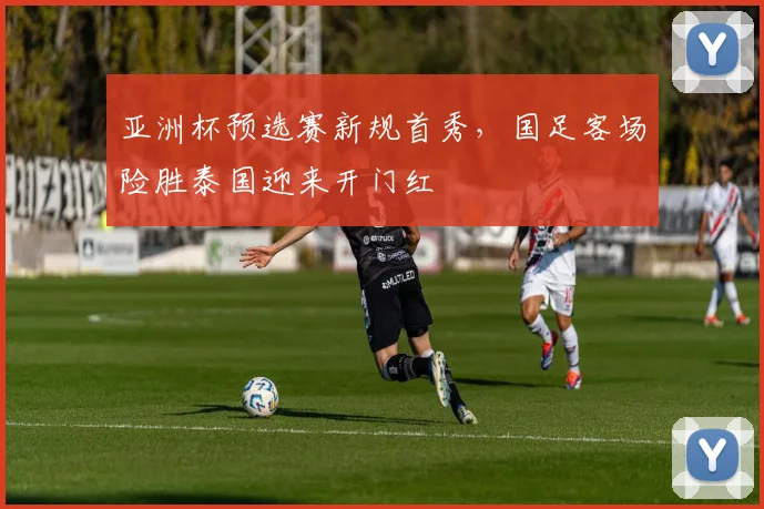 亚洲杯预选赛新规首秀，国足客场险胜泰国迎来开门红
