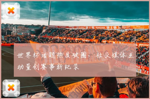 世界杯话题热度破圈，社交媒体互动量创赛事新纪录