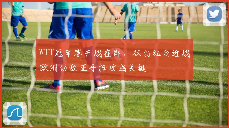 WTT冠军赛开战在即，双打组合迎战欧洲劲敌正手抢攻成关键