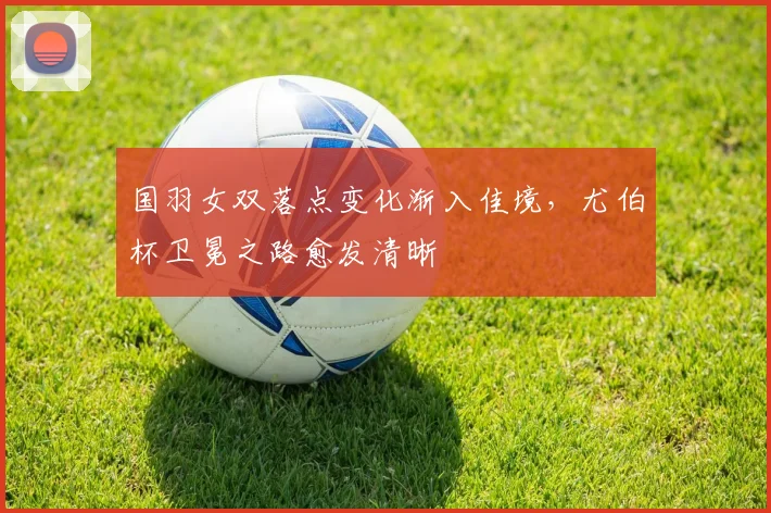 国羽女双落点变化渐入佳境，尤伯杯卫冕之路愈发清晰