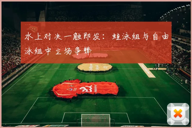 水上对决一触即发：蛙泳组与自由泳组中立场争锋