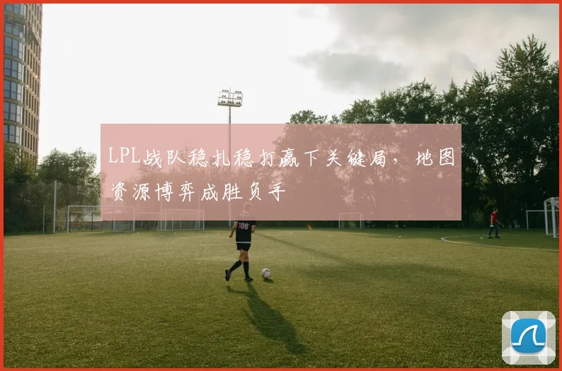 LPL战队稳扎稳打赢下关键局，地图资源博弈成胜负手