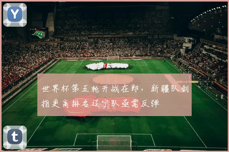世界杯第五轮开战在即，新疆队剑指更高排名辽宁队亟需反弹