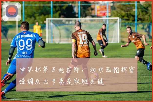 世界杯第五轮在即，切尔西指挥官强调反击节奏是取胜关键