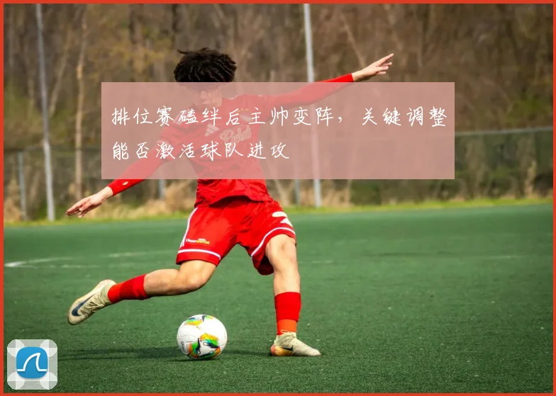 排位赛磕绊后主帅变阵，关键调整能否激活球队进攻
