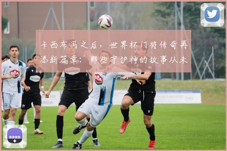 卡西布冯之后，世界杯门将传奇再添新篇章：那些守护神的故事从未如此动人