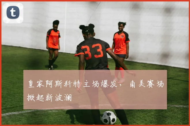 皇家阿斯科特主场爆发，南美赛场掀起新波澜