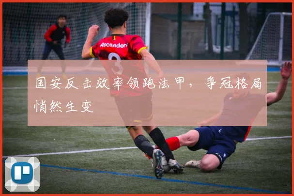国安反击效率领跑法甲，争冠格局悄然生变