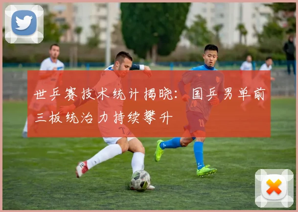 世乒赛技术统计揭晓：国乒男单前三板统治力持续攀升