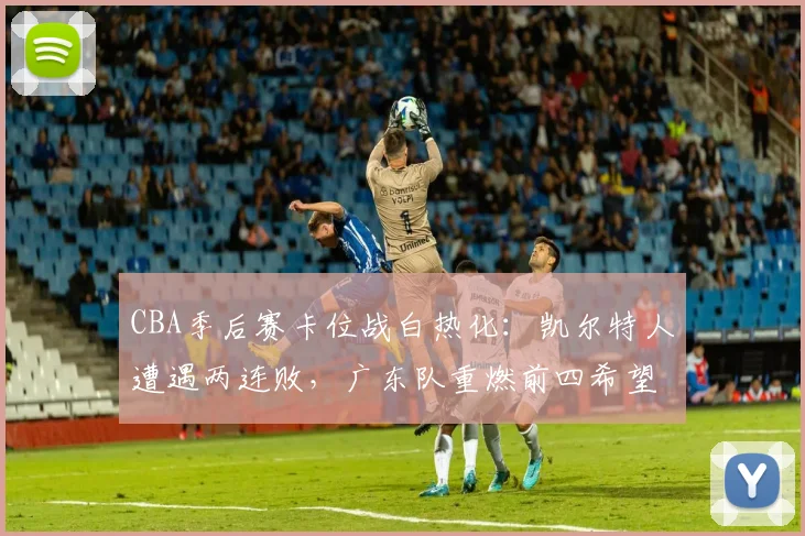CBA季后赛卡位战白热化：凯尔特人遭遇两连败，广东队重燃前四希望