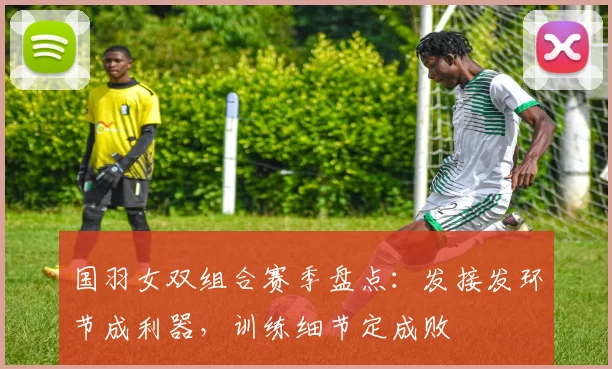 国羽女双组合赛季盘点：发接发环节成利器，训练细节定成败