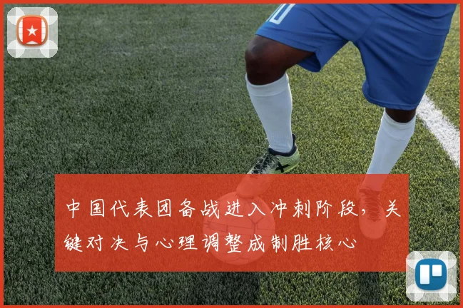 中国代表团备战进入冲刺阶段，关键对决与心理调整成制胜核心