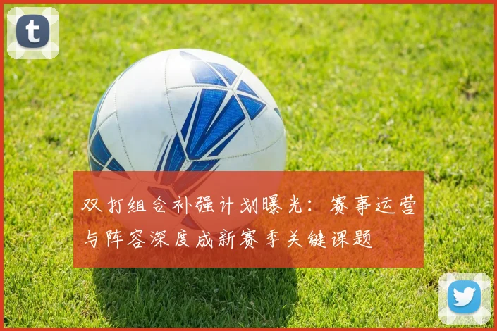 双打组合补强计划曝光：赛事运营与阵容深度成新赛季关键课题